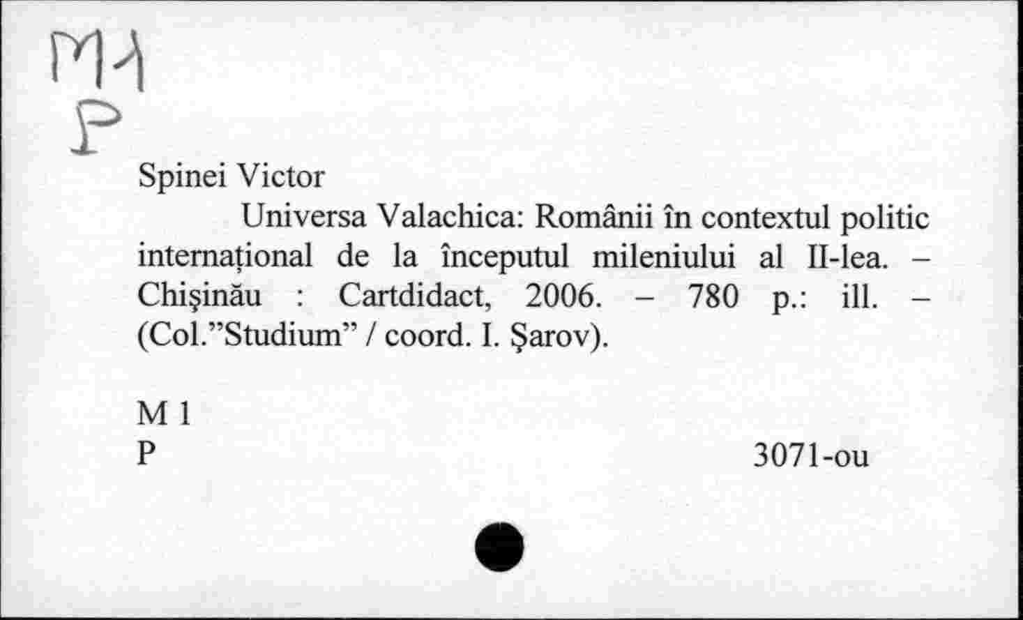 ﻿m
?
Spinei Victor
Universa Valachica: Românii în contextul politic international de la începutul mileniului al II-lea. -Chiçinàu : Cartdidact, 2006. - 780 p.: ill. -(Col.”Studium” / coord. I. §arov).
M 1 P
3071-ou